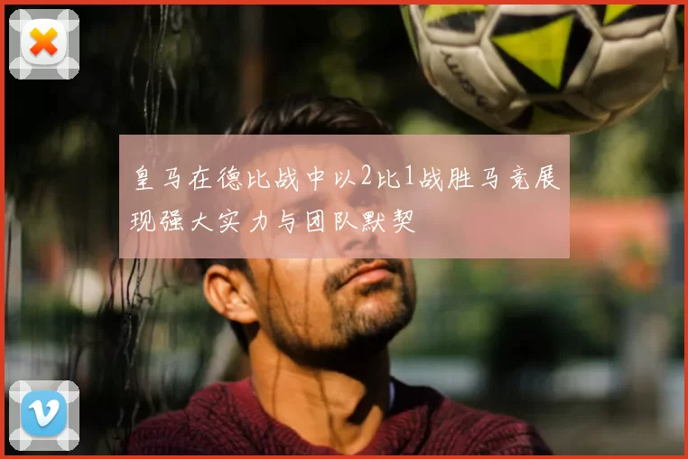 皇马在德比战中以2比1战胜马竞展现强大实力与团队默契