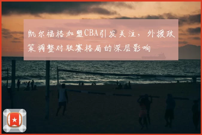 凯尔福格加盟CBA引发关注，外援政策调整对联赛格局的深层影响