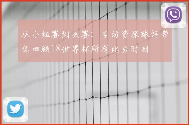 从小组赛到决赛：专访资深球评带你回顾18世界杯所有比分时刻