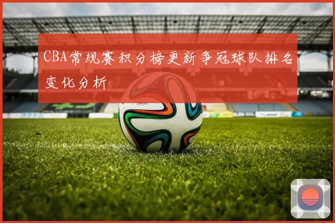 CBA常规赛积分榜更新争冠球队排名变化分析