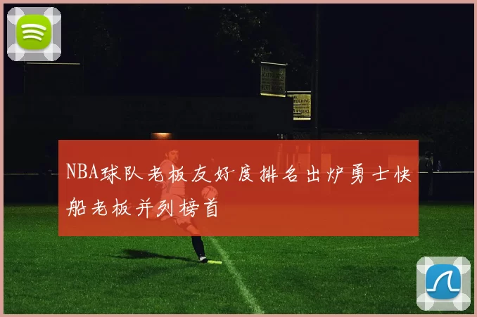 NBA球队老板友好度排名出炉勇士快船老板并列榜首
